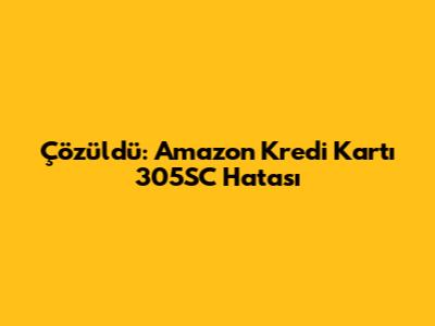 Çözüldü: Amazon Kredi Kartı 305SC Hatası