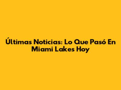Últimas Noticias: Lo Que Pasó En Miami Lakes Hoy