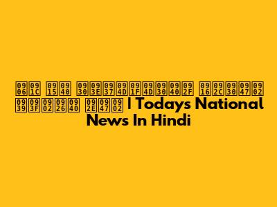 आज की राष्ट्रीय खबरें हिंदी में | Today's National News In Hindi