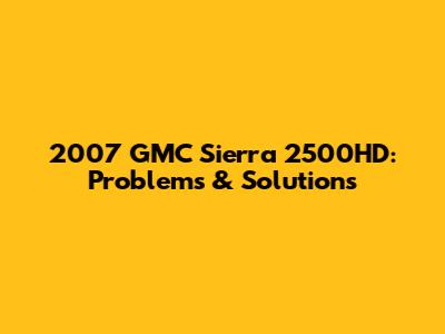 2007 GMC Sierra 2500HD: Problems & Solutions