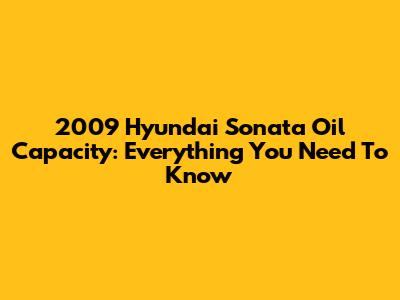 2009 Hyundai Sonata Oil Capacity: Everything You Need To Know