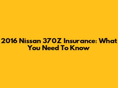 2016 Nissan 370Z Insurance: What You Need To Know