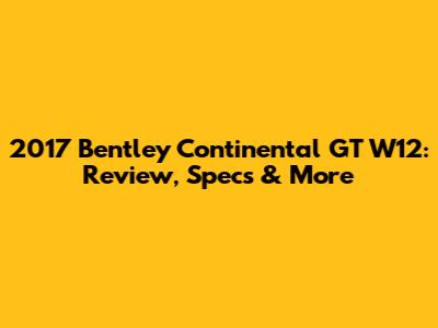 2017 Bentley Continental GT W12: Review, Specs & More