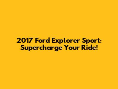 2017 Ford Explorer Sport: Supercharge Your Ride!