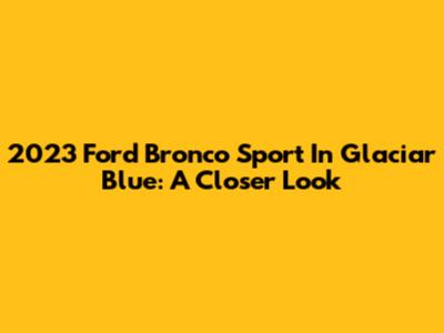 2023 Ford Bronco Sport In Glaciar Blue: A Closer Look
