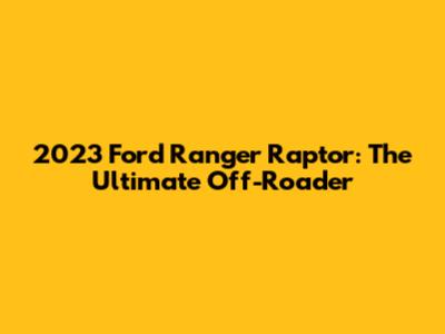 2023 Ford Ranger Raptor: The Ultimate Off-Roader