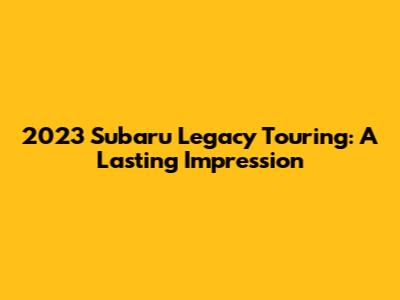 2023 Subaru Legacy Touring: A Lasting Impression
