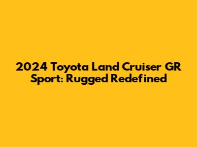 2024 Toyota Land Cruiser GR Sport: Rugged Redefined