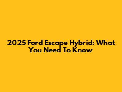 2025 Ford Escape Hybrid: What You Need To Know