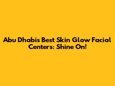 Abu Dhabi's Best Skin Glow Facial Centers: Shine On!