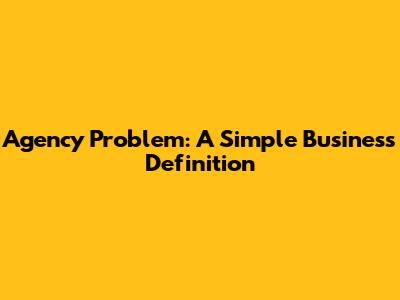 Agency Problem: A Simple Business Definition