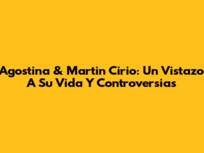 Agostina & Martin Cirio: Un Vistazo A Su Vida Y Controversias