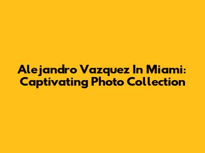 Alejandro Vazquez In Miami: Captivating Photo Collection