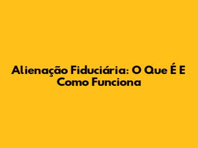 Alienação Fiduciária: O Que É E Como Funciona