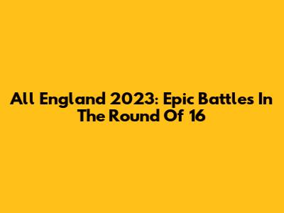 All England 2023: Epic Battles In The Round Of 16