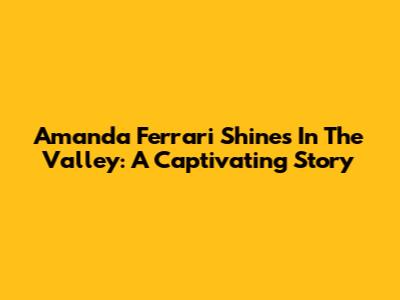 Amanda Ferrari Shines In The Valley: A Captivating Story