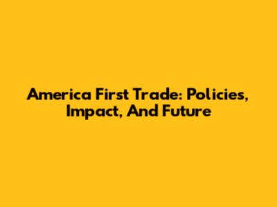 America First Trade: Policies, Impact, And Future