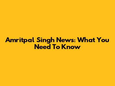 Amritpal Singh News: What You Need To Know