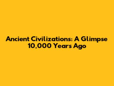 Ancient Civilizations: A Glimpse 10,000 Years Ago