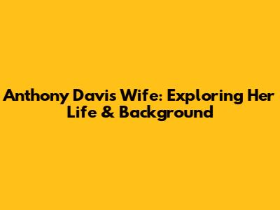 Anthony Davis' Wife: Exploring Her Life & Background
