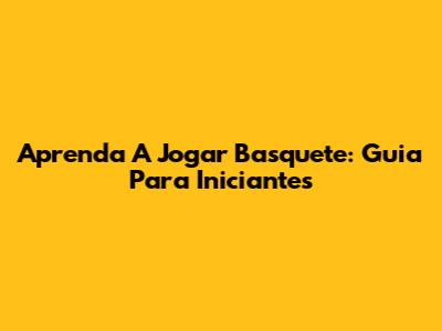 Aprenda A Jogar Basquete: Guia Para Iniciantes