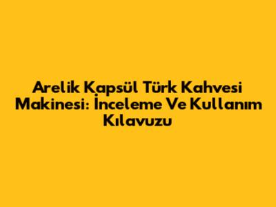 Arelik Kapsül Türk Kahvesi Makinesi: İnceleme Ve Kullanım Kılavuzu
