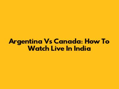 Argentina Vs Canada: How To Watch Live In India