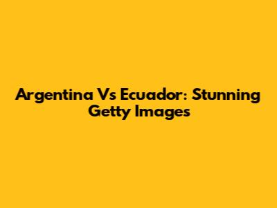 Argentina Vs Ecuador: Stunning Getty Images