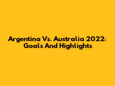 Argentina Vs. Australia 2022: Goals And Highlights