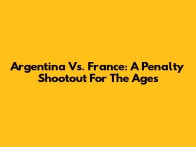 Argentina Vs. France: A Penalty Shootout For The Ages