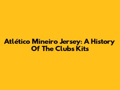 Atlético Mineiro Jersey: A History Of The Club's Kits