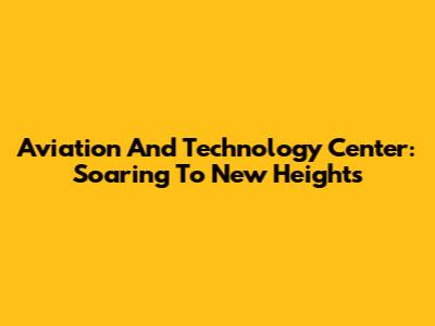 Aviation And Technology Center: Soaring To New Heights
