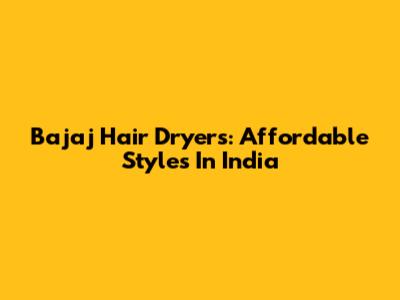 Bajaj Hair Dryers: Affordable Styles In India