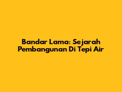 Bandar Lama: Sejarah Pembangunan Di Tepi Air