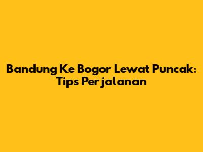 Bandung Ke Bogor Lewat Puncak: Tips Perjalanan