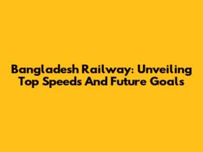 Bangladesh Railway: Unveiling Top Speeds And Future Goals