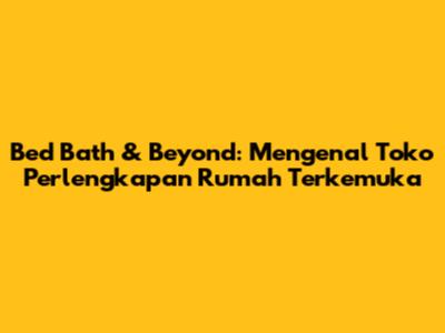 Bed Bath & Beyond: Mengenal Toko Perlengkapan Rumah Terkemuka