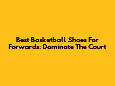Best Basketball Shoes For Forwards: Dominate The Court