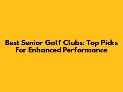 Best Senior Golf Clubs: Top Picks For Enhanced Performance