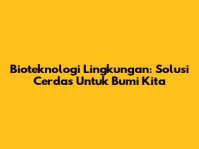 Bioteknologi Lingkungan: Solusi Cerdas Untuk Bumi Kita