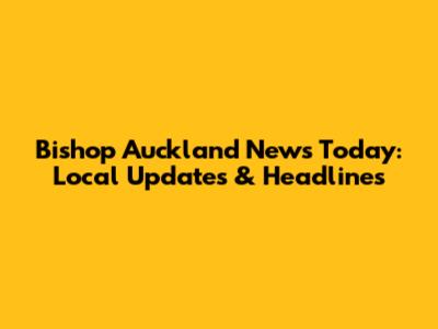 Bishop Auckland News Today: Local Updates & Headlines