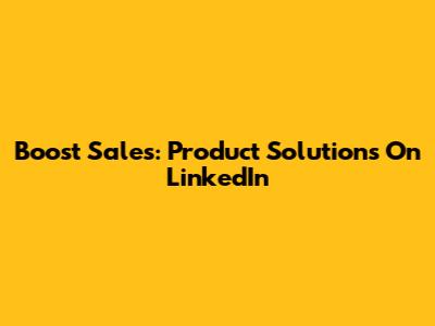 Boost Sales: Product Solutions On LinkedIn