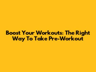 Boost Your Workouts: The Right Way To Take Pre-Workout