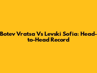 Botev Vratsa Vs Levski Sofia: Head-to-Head Record