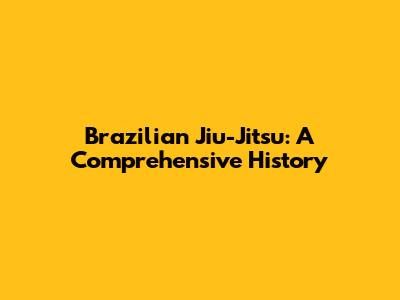 Brazilian Jiu-Jitsu: A Comprehensive History
