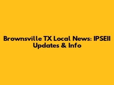 Brownsville TX Local News: IPSEII Updates & Info