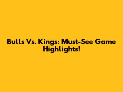 Bulls Vs. Kings: Must-See Game Highlights!