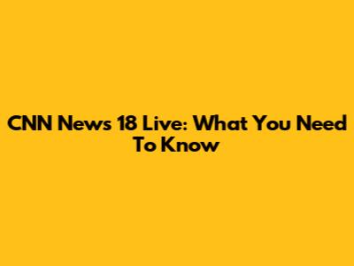 CNN News 18 Live: What You Need To Know