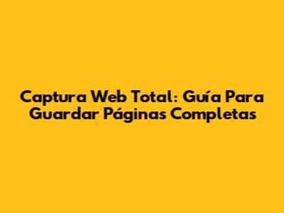 Captura Web Total: Guía Para Guardar Páginas Completas