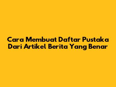 Cara Membuat Daftar Pustaka Dari Artikel Berita Yang Benar